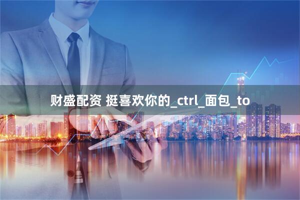 财盛配资 挺喜欢你的_ctrl_面包_to