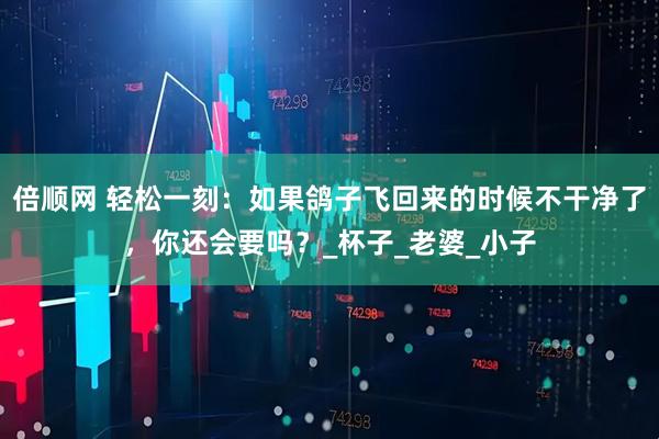 倍顺网 轻松一刻：如果鸽子飞回来的时候不干净了，你还会要吗？_杯子_老婆_小子