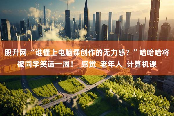 股升网 “谁懂上电脑课创作的无力感？”哈哈哈将被同学笑话一周！_感觉_老年人_计算机课