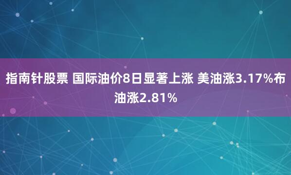 指南针股票 国际油价8日显著上涨 美油涨3.17%布油涨2.81%