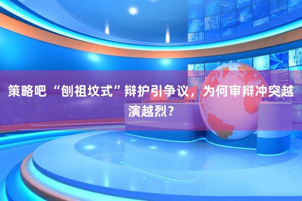 策略吧 “刨祖坟式”辩护引争议，为何审辩冲突越演越烈？