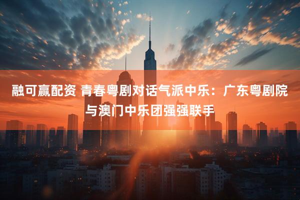 融可赢配资 青春粤剧对话气派中乐：广东粤剧院与澳门中乐团强强联手