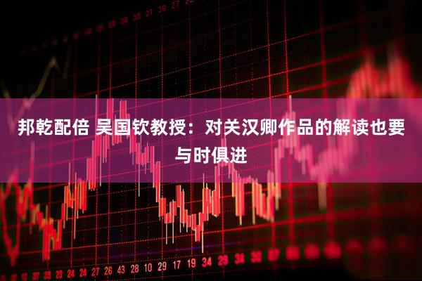 邦乾配倍 吴国钦教授：对关汉卿作品的解读也要与时俱进