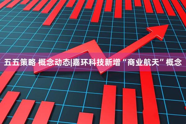 五五策略 概念动态|嘉环科技新增“商业航天”概念