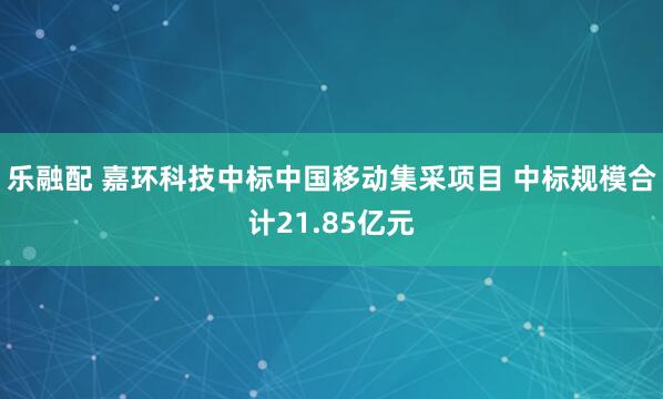 乐融配 嘉环科技中标中国移动集采项目 中标规模合计21.85亿元