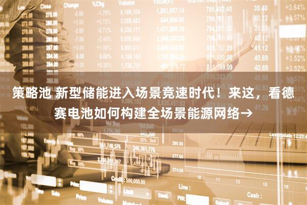 策略池 新型储能进入场景竞速时代！来这，看德赛电池如何构建全场景能源网络→