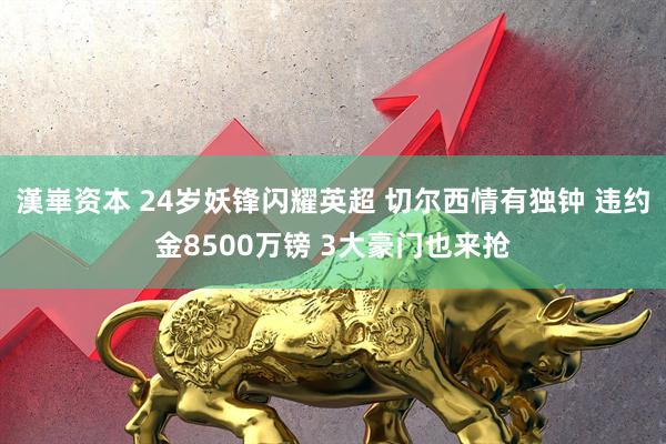 漢崋资本 24岁妖锋闪耀英超 切尔西情有独钟 违约金8500万镑 3大豪门也来抢