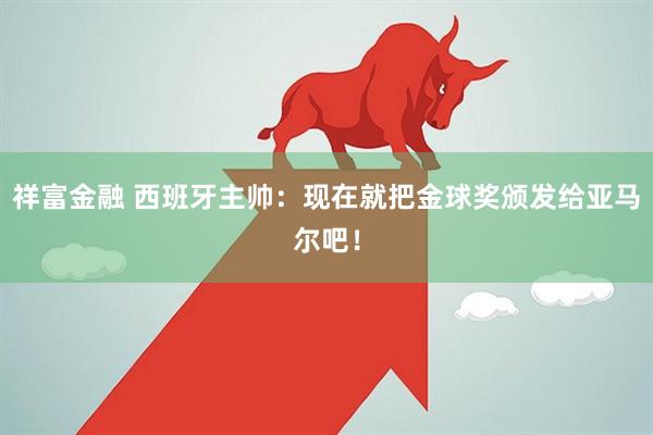 祥富金融 西班牙主帅：现在就把金球奖颁发给亚马尔吧！