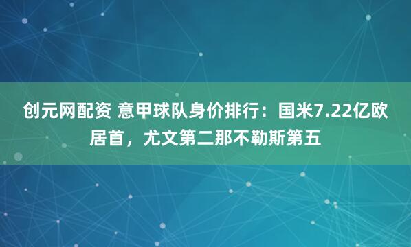 创元网配资 意甲球队身价排行：国米7.22亿欧居首，尤文第二那不勒斯第五