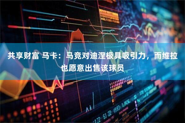 共享财富 马卡：马竞对迪涅极具吸引力，而维拉也愿意出售该球员