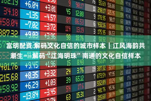 富明配资 解码文化自信的城市样本｜江风海韵共潮生——解码“江海明珠”南通的文化自信样本