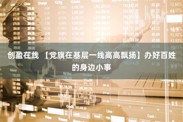 创盈在线 【党旗在基层一线高高飘扬】办好百姓的身边小事