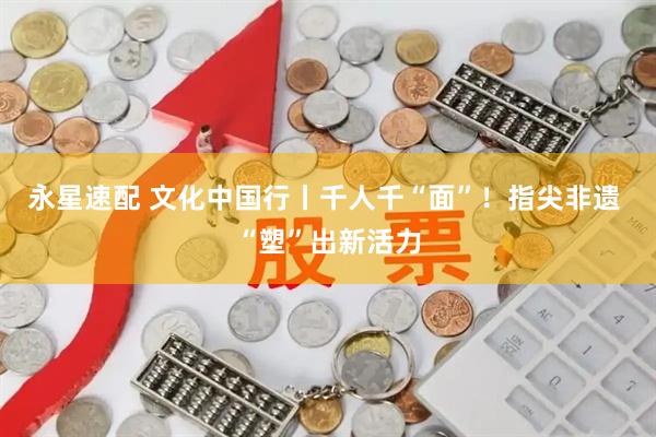永星速配 文化中国行丨千人千“面”！指尖非遗 “塑”出新活力
