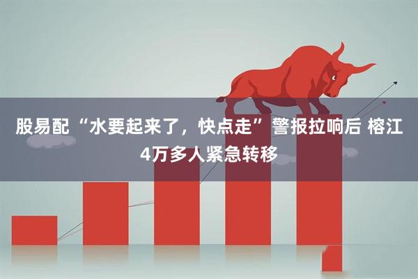 股易配 “水要起来了，快点走” 警报拉响后 榕江4万多人紧急转移