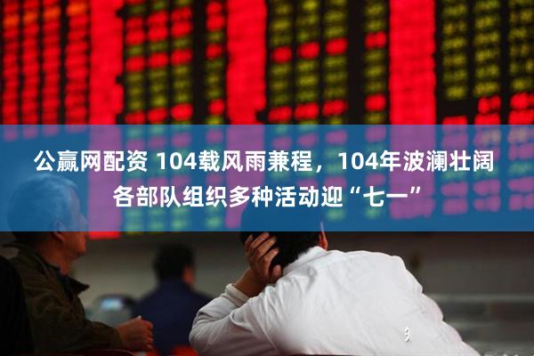 公赢网配资 104载风雨兼程，104年波澜壮阔 各部队组织多种活动迎“七一”