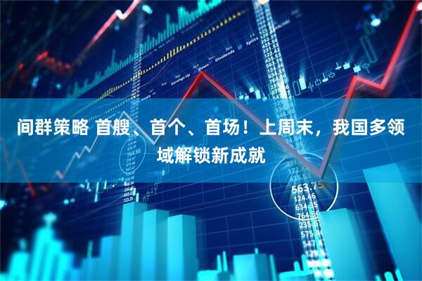 间群策略 首艘、首个、首场！上周末，我国多领域解锁新成就