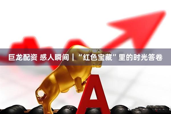 巨龙配资 感人瞬间｜“红色宝藏”里的时光答卷