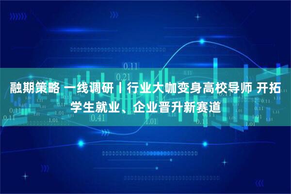 融期策略 一线调研丨行业大咖变身高校导师 开拓学生就业、企业晋升新赛道
