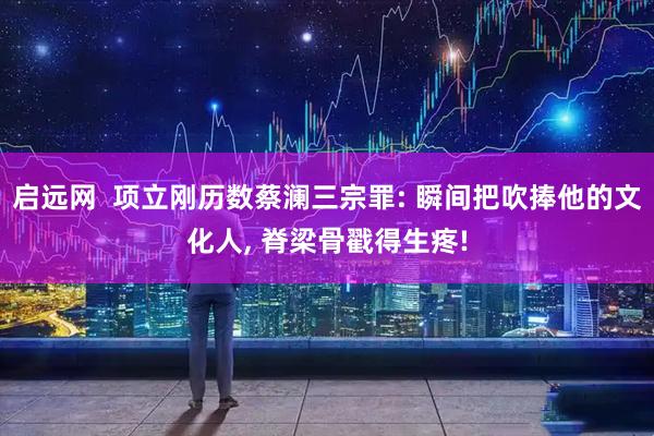 启远网  项立刚历数蔡澜三宗罪: 瞬间把吹捧他的文化人, 脊梁骨戳得生疼!