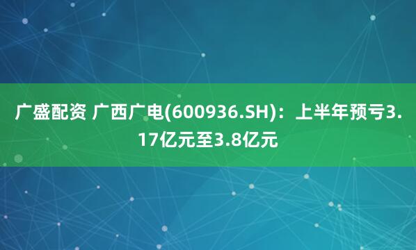 广盛配资 广西广电(600936.SH)：上半年预亏3.17亿元至3.8亿元
