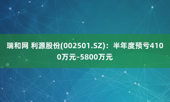 瑞和网 利源股份(002501.SZ)：半年度预亏4100万元–5800万元