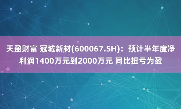 天盈财富 冠城新材(600067.SH)：预计半年度净利润1400万元到2000万元 同比扭亏为盈