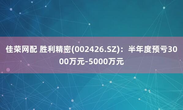 佳荣网配 胜利精密(002426.SZ)：半年度预亏3000万元-5000万元