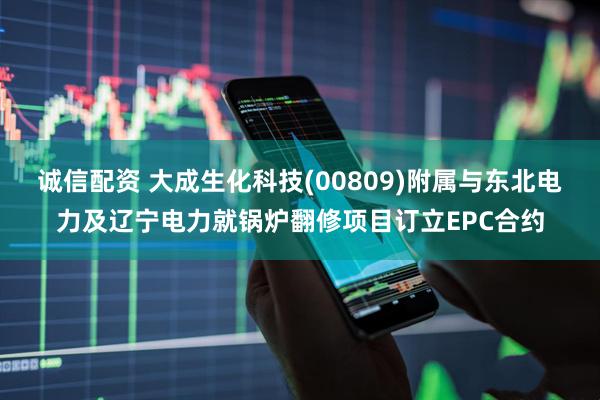 诚信配资 大成生化科技(00809)附属与东北电力及辽宁电力就锅炉翻修项目订立EPC合约