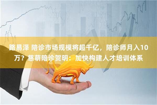 路易泽 陪诊市场规模将超千亿，陪诊师月入10万？慈萌陪诊贺明：加快构建人才培训体系
