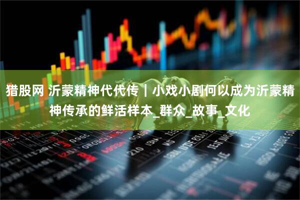 猎股网 沂蒙精神代代传｜小戏小剧何以成为沂蒙精神传承的鲜活样本_群众_故事_文化