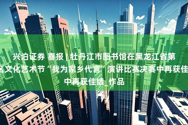 兴泊证券 喜报 | 牡丹江市图书馆在黑龙江省第五届社区文化艺术节“我为家乡代言”演讲比赛决赛中再获佳绩_作品