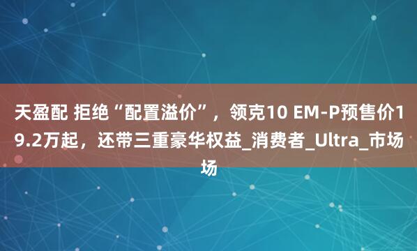 天盈配 拒绝“配置溢价”，领克10 EM-P预售价19.2万起，还带三重豪华权益_消费者_Ultra_市场