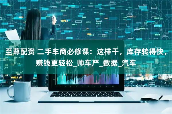至尊配资 二手车商必修课：这样干，库存转得快，赚钱更轻松_帅车严_数据_汽车