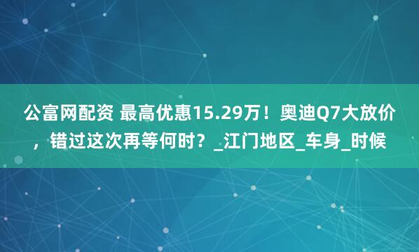 公富网配资 最高优惠15.29万！奥迪Q7大放价，错过这次再等何时？_江门地区_车身_时候
