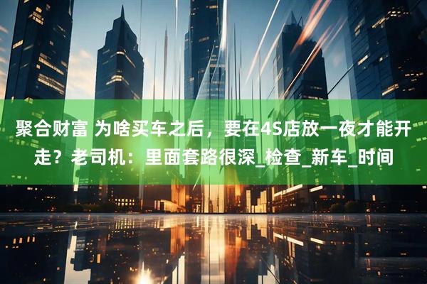 聚合财富 为啥买车之后，要在4S店放一夜才能开走？老司机：里面套路很深_检查_新车_时间
