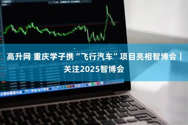 高升网 重庆学子携“飞行汽车”项目亮相智博会｜关注2025智博会