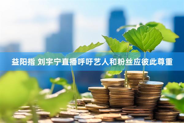 益阳指 刘宇宁直播呼吁艺人和粉丝应彼此尊重