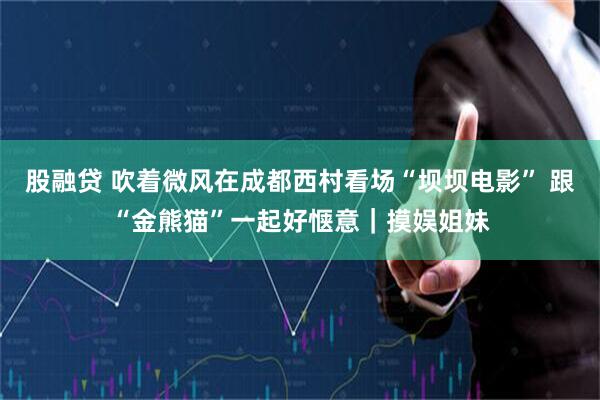 股融贷 吹着微风在成都西村看场“坝坝电影” 跟“金熊猫”一起好惬意｜摸娱姐妹