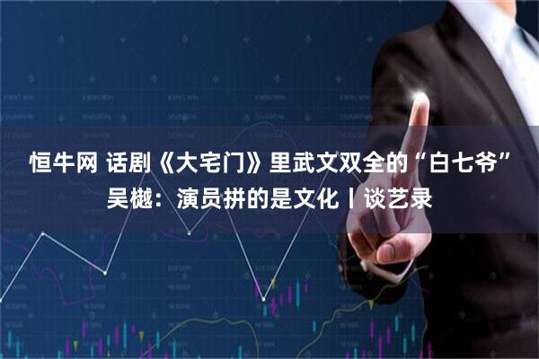 恒牛网 话剧《大宅门》里武文双全的“白七爷”吴樾：演员拼的是文化丨谈艺录