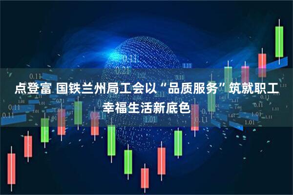 点登富 国铁兰州局工会以“品质服务”筑就职工幸福生活新底色