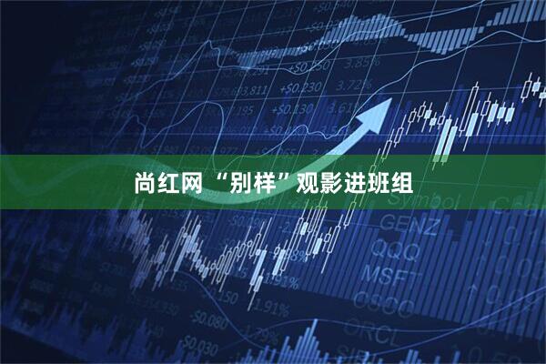 尚红网 “别样”观影进班组