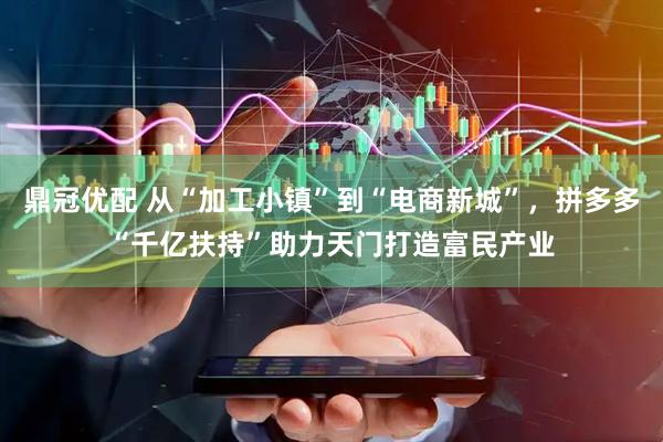 鼎冠优配 从“加工小镇”到“电商新城”，拼多多“千亿扶持”助力天门打造富民产业