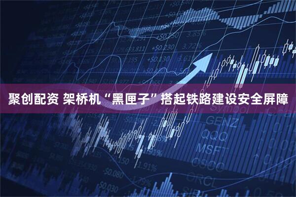 聚创配资 架桥机“黑匣子”搭起铁路建设安全屏障
