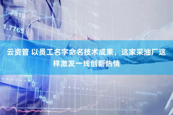 云资管 以员工名字命名技术成果，这家采油厂这样激发一线创新热情