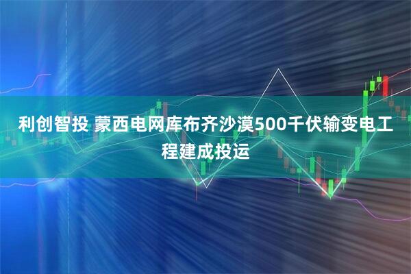 利创智投 蒙西电网库布齐沙漠500千伏输变电工程建成投运