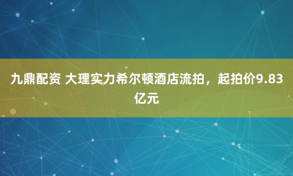 九鼎配资 大理实力希尔顿酒店流拍，起拍价9.83亿元