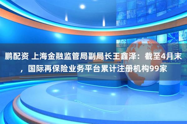 鹏配资 上海金融监管局副局长王鑫泽：截至4月末，国际再保险业务平台累计注册机构99家