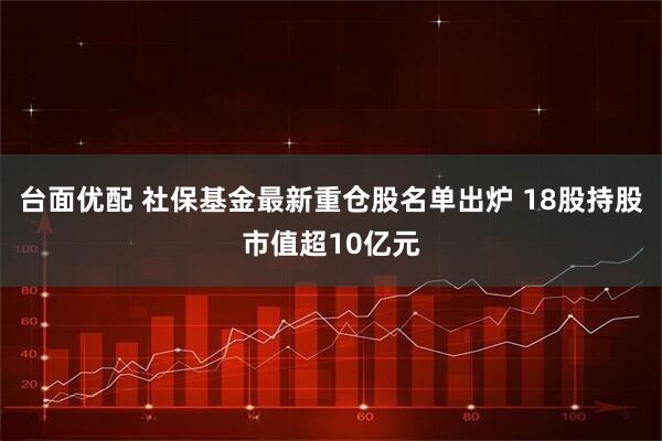 台面优配 社保基金最新重仓股名单出炉 18股持股市值超10亿元