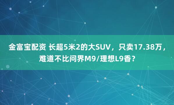 金富宝配资 长超5米2的大SUV,只卖17.38万,难道不比问界M9/理想L9香?