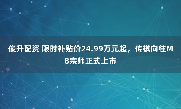 俊升配资 限时补贴价24.99万元起,传祺向往M8宗师正式上市